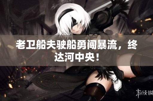 老卫船夫驶船勇闯暴流，终达河中央！