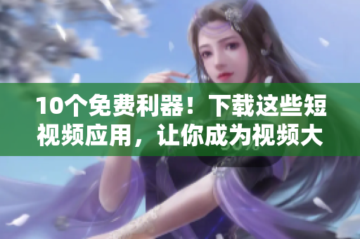 10个免费利器！下载这些短视频应用，让你成为视频大咖！