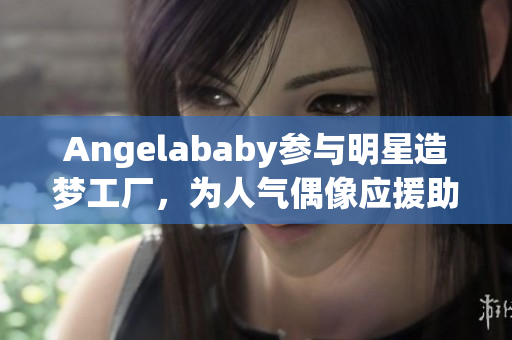 Angelababy参与明星造梦工厂，为人气偶像应援助力