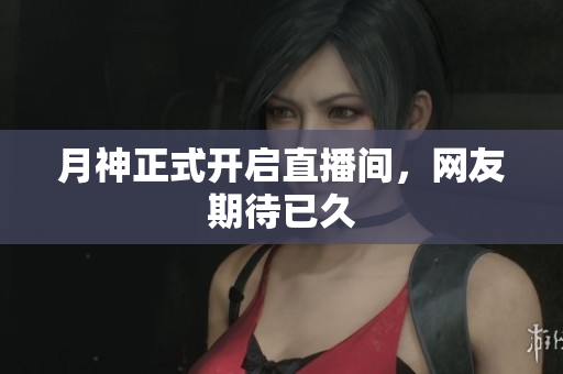 月神正式开启直播间，网友期待已久