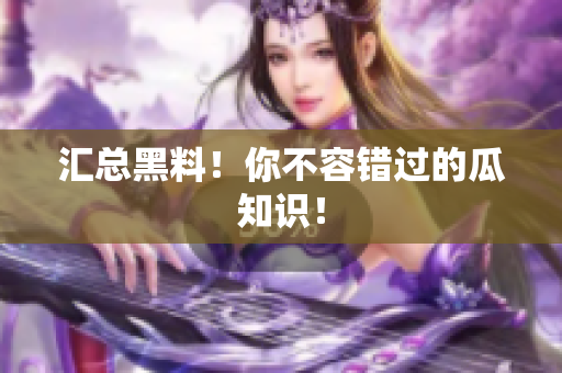 汇总黑料！你不容错过的瓜知识！