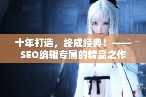 十年打造，终成经典！——SEO编辑专属的精品之作