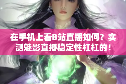 在手机上看B站直播如何？实测魅影直播稳定性杠杠的！