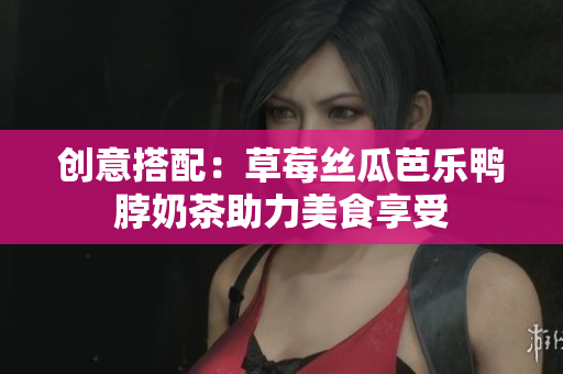 创意搭配：草莓丝瓜芭乐鸭脖奶茶助力美食享受