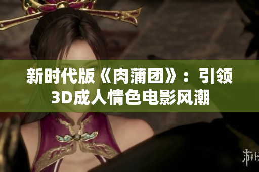 新时代版《肉蒲团》：引领3D成人情色电影风潮