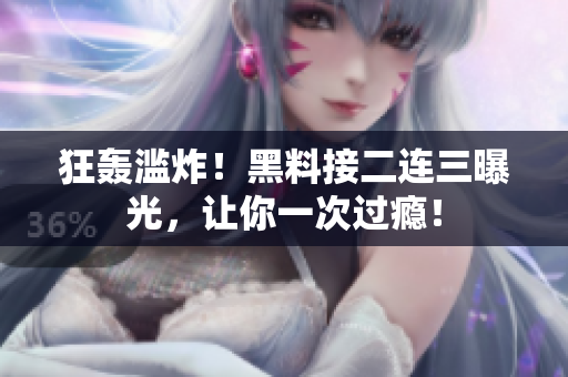 狂轰滥炸！黑料接二连三曝光，让你一次过瘾！