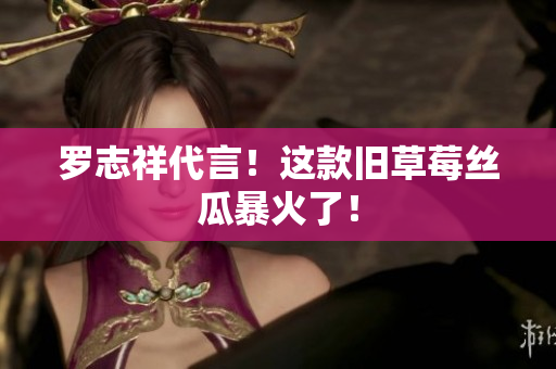 罗志祥代言！这款旧草莓丝瓜暴火了！