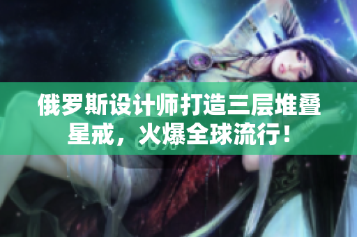 俄罗斯设计师打造三层堆叠星戒，火爆全球流行！