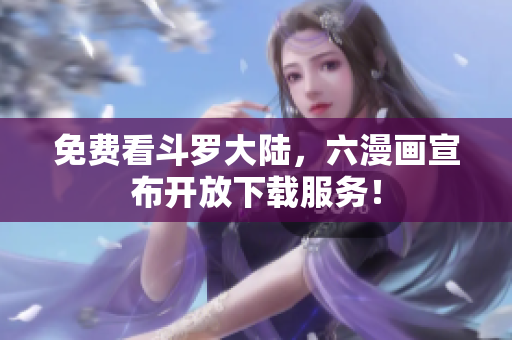 免费看斗罗大陆，六漫画宣布开放下载服务！