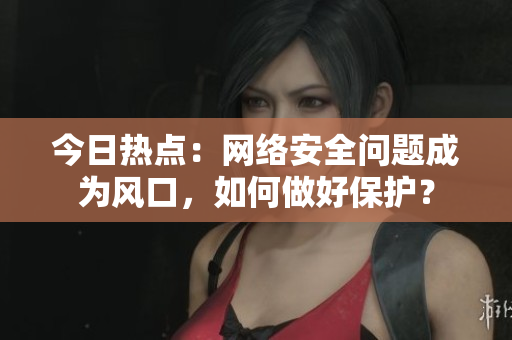 今日热点：网络安全问题成为风口，如何做好保护？