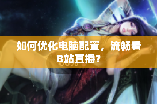 如何优化电脑配置，流畅看B站直播？