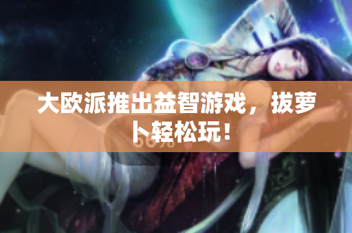 大欧派推出益智游戏，拔萝卜轻松玩！