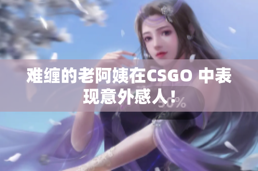 难缠的老阿姨在CSGO 中表现意外感人！