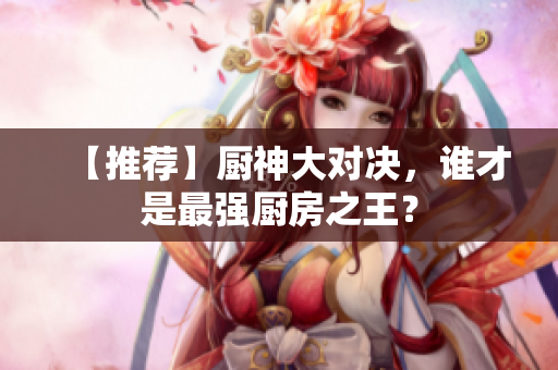 【推荐】厨神大对决，谁才是最强厨房之王？