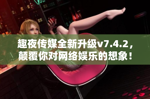 趣夜传媒全新升级v7.4.2，颠覆你对网络娱乐的想象！