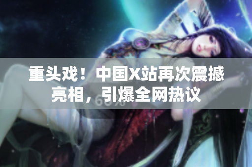 重头戏！中国X站再次震撼亮相，引爆全网热议