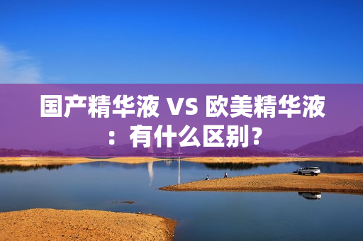国产精华液 VS 欧美精华液：有什么区别？