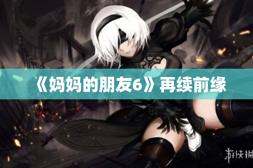 《妈妈的朋友6》再续前缘