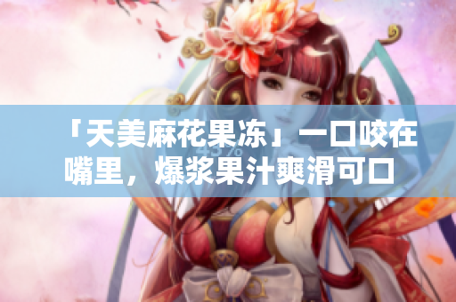 「天美麻花果冻」一口咬在嘴里，爆浆果汁爽滑可口