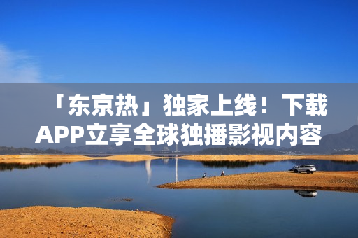 「东京热」独家上线！下载APP立享全球独播影视内容！