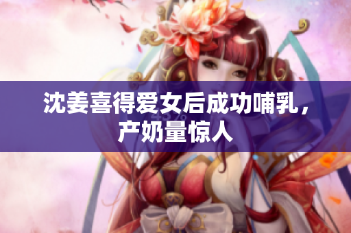 沈姜喜得爱女后成功哺乳，产奶量惊人