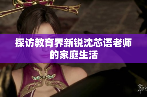 探访教育界新锐沈芯语老师的家庭生活