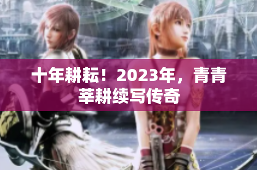 十年耕耘！2023年，青青莘耕续写传奇
