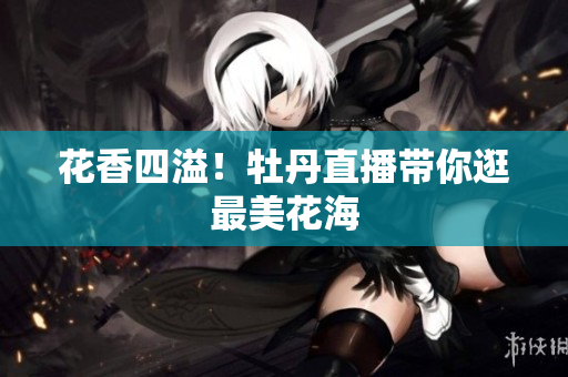 花香四溢！牡丹直播带你逛最美花海