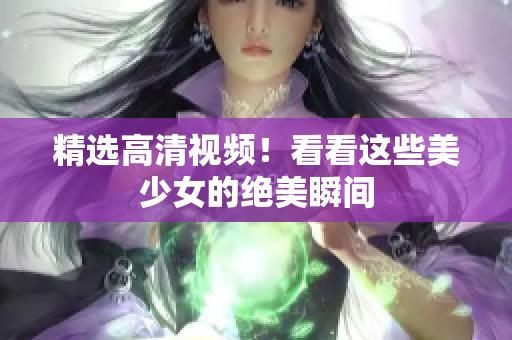 精选高清视频！看看这些美少女的绝美瞬间