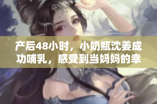 产后48小时，小奶瓶沈姜成功哺乳，感受到当妈妈的幸福