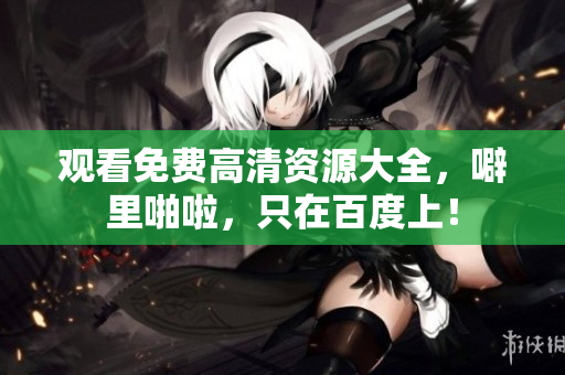 观看免费高清资源大全，噼里啪啦，只在百度上！