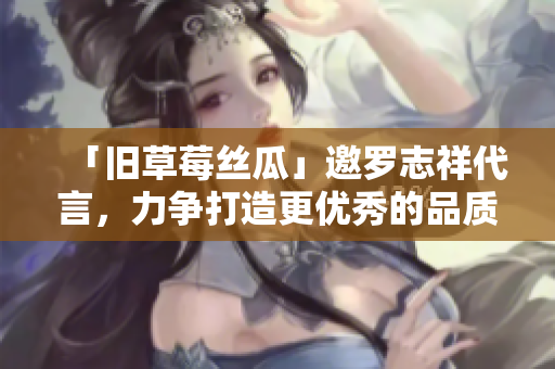 「旧草莓丝瓜」邀罗志祥代言，力争打造更优秀的品质！