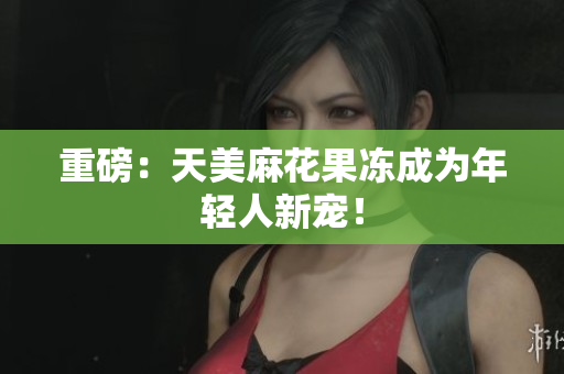 重磅：天美麻花果冻成为年轻人新宠！