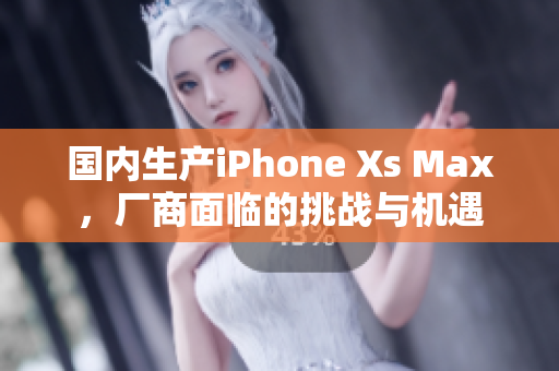 国内生产iPhone Xs Max，厂商面临的挑战与机遇