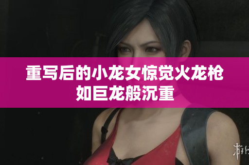 重写后的小龙女惊觉火龙枪如巨龙般沉重