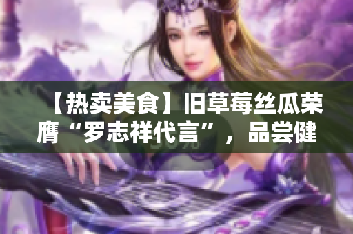 【热卖美食】旧草莓丝瓜荣膺“罗志祥代言”，品尝健康美味!