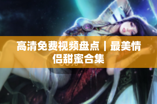 高清免费视频盘点｜最美情侣甜蜜合集
