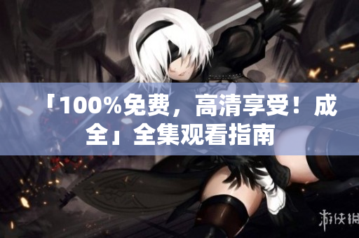 「100%免费，高清享受！成全」全集观看指南