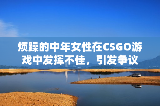 烦躁的中年女性在CSGO游戏中发挥不佳，引发争议