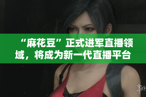 “麻花豆”正式进军直播领域，将成为新一代直播平台！