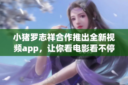 小猪罗志祥合作推出全新视频app，让你看电影看不停