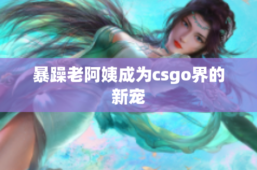 暴躁老阿姨成为csgo界的新宠