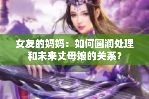 女友的妈妈：如何圆润处理和未来丈母娘的关系？