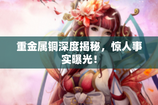 重金属铜深度揭秘，惊人事实曝光！