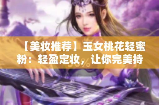【美妆推荐】玉女桃花轻蜜粉：轻盈定妆，让你完美持妆！