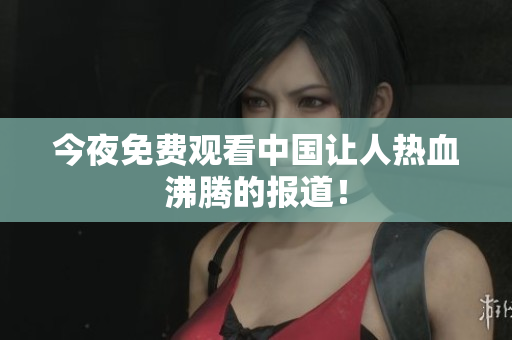 今夜免费观看中国让人热血沸腾的报道！