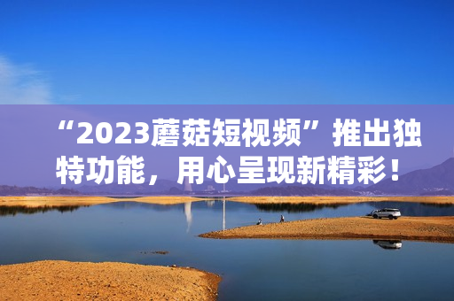 “2023蘑菇短视频”推出独特功能，用心呈现新精彩！