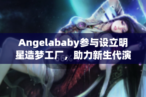 Angelababy参与设立明星造梦工厂，助力新生代演员获得机会