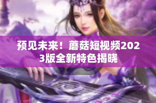 预见未来！蘑菇短视频2023版全新特色揭晓