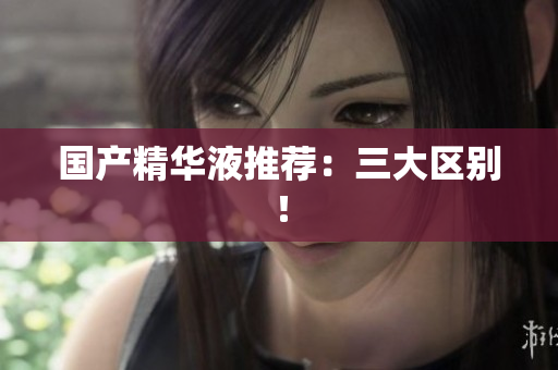 国产精华液推荐：三大区别！